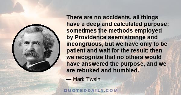 There are no accidents, all things have a deep and calculated purpose; sometimes the methods employed by Providence seem strange and incongruous, but we have only to be patient and wait for the result: then we recognize 