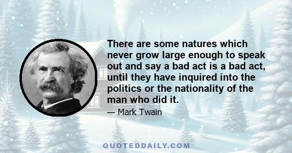 There are some natures which never grow large enough to speak out and say a bad act is a bad act, until they have inquired into the politics or the nationality of the man who did it.