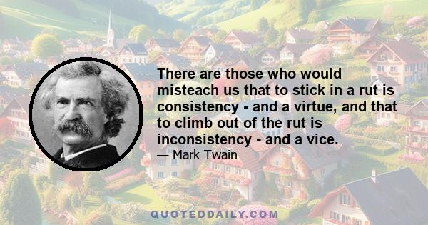 There are those who would misteach us that to stick in a rut is consistency - and a virtue, and that to climb out of the rut is inconsistency - and a vice.