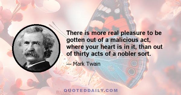 There is more real pleasure to be gotten out of a malicious act, where your heart is in it, than out of thirty acts of a nobler sort.