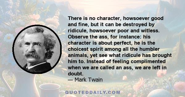 There is no character, howsoever good and fine, but it can be destroyed by ridicule, howsoever poor and witless. Observe the ass, for instance: his character is about perfect, he is the choicest spirit among all the