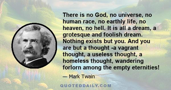 There is no God, no universe, no human race, no earthly life, no heaven, no hell. It is all a dream, a grotesque and foolish dream. Nothing exists but you. And you are but a thought -a vagrant thought, a useless