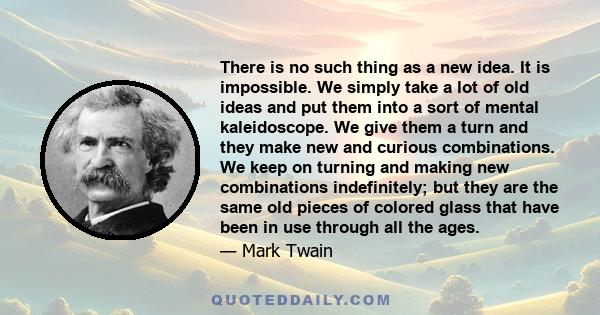 There is no such thing as a new idea. It is impossible. We simply take a lot of old ideas and put them into a sort of mental kaleidoscope. We give them a turn and they make new and curious combinations. We keep on