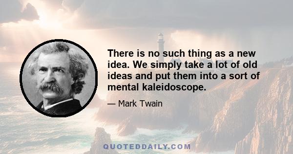 There is no such thing as a new idea. We simply take a lot of old ideas and put them into a sort of mental kaleidoscope.