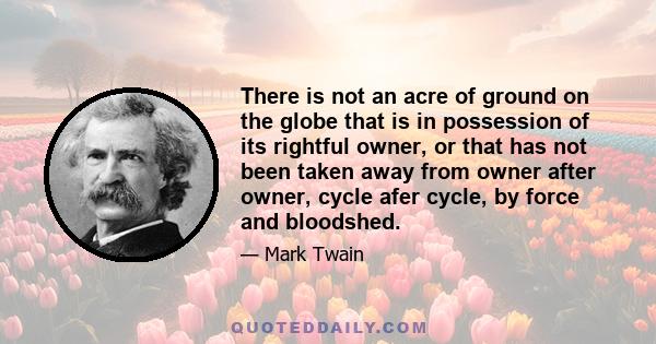 There is not an acre of ground on the globe that is in possession of its rightful owner, or that has not been taken away from owner after owner, cycle afer cycle, by force and bloodshed.