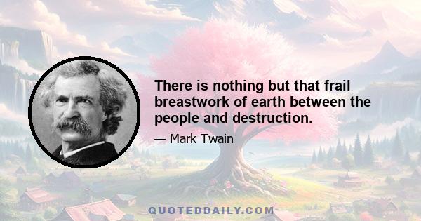 There is nothing but that frail breastwork of earth between the people and destruction.