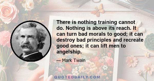 There is nothing training cannot do. Nothing is above its reach. It can turn bad morals to good; it can destroy bad principles and recreate good ones; it can lift men to angelship.