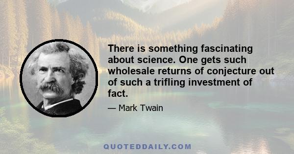 There is something fascinating about science. One gets such wholesale returns of conjecture out of such a trifling investment of fact.