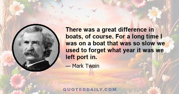 There was a great difference in boats, of course. For a long time I was on a boat that was so slow we used to forget what year it was we left port in.