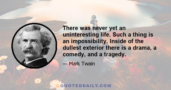 There was never yet an uninteresting life. Such a thing is an impossibility. Inside of the dullest exterior there is a drama, a comedy, and a tragedy.