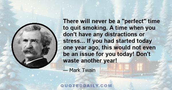 There will never be a perfect time to quit smoking. A time when you don't have any distractions or stress... If you had started today one year ago, this would not even be an issue for you today! Don't waste another year!