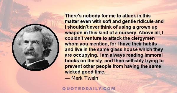 There's nobody for me to attack in this matter even with soft and gentle ridicule-and I shouldn't ever think of using a grown up weapon in this kind of a nursery. Above all, I couldn't venture to attack the clergymen