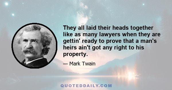 They all laid their heads together like as many lawyers when they are gettin' ready to prove that a man's heirs ain't got any right to his property.