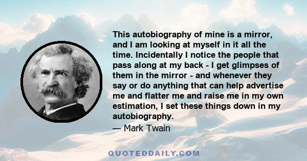 This autobiography of mine is a mirror, and I am looking at myself in it all the time. Incidentally I notice the people that pass along at my back - I get glimpses of them in the mirror - and whenever they say or do