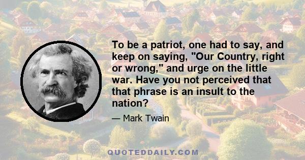 To be a patriot, one had to say, and keep on saying, Our Country, right or wrong, and urge on the little war. Have you not perceived that that phrase is an insult to the nation?