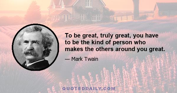 To be great, truly great, you have to be the kind of person who makes the others around you great.