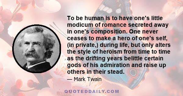 To be human is to have one's little modicum of romance secreted away in one's composition. One never ceases to make a hero of one's self, (in private,) during life, but only alters the style of heroism from time to time 