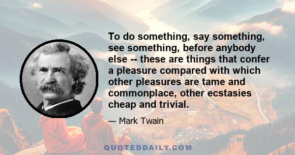 To do something, say something, see something, before anybody else -- these are things that confer a pleasure compared with which other pleasures are tame and commonplace, other ecstasies cheap and trivial.