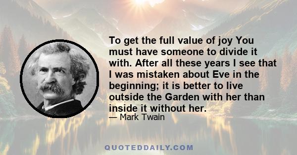 To get the full value of joy You must have someone to divide it with. After all these years I see that I was mistaken about Eve in the beginning; it is better to live outside the Garden with her than inside it without