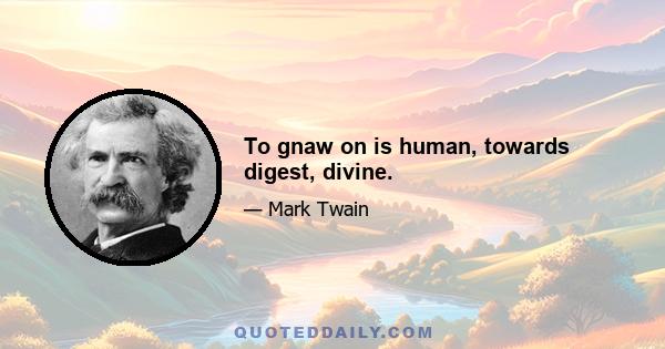 To gnaw on is human, towards digest, divine.