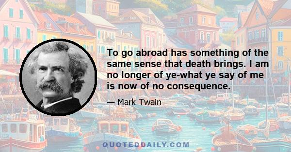 To go abroad has something of the same sense that death brings. I am no longer of ye-what ye say of me is now of no consequence.