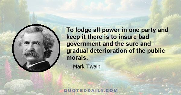 To lodge all power in one party and keep it there is to insure bad government and the sure and gradual deterioration of the public morals.