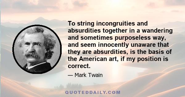 To string incongruities and absurdities together in a wandering and sometimes purposeless way, and seem innocently unaware that they are absurdities, is the basis of the American art, if my position is correct.