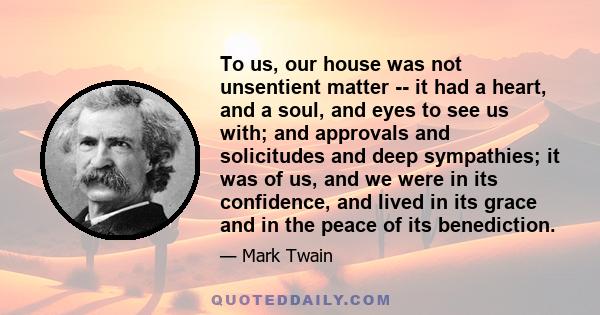 To us, our house was not unsentient matter -- it had a heart, and a soul, and eyes to see us with; and approvals and solicitudes and deep sympathies; it was of us, and we were in its confidence, and lived in its grace