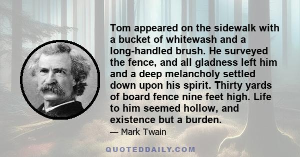 Tom appeared on the sidewalk with a bucket of whitewash and a long-handled brush. He surveyed the fence, and all gladness left him and a deep melancholy settled down upon his spirit. Thirty yards of board fence nine