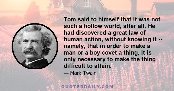 Tom said to himself that it was not such a hollow world, after all. He had discovered a great law of human action, without knowing it -- namely, that in order to make a man or a boy covet a thing, it is only necessary