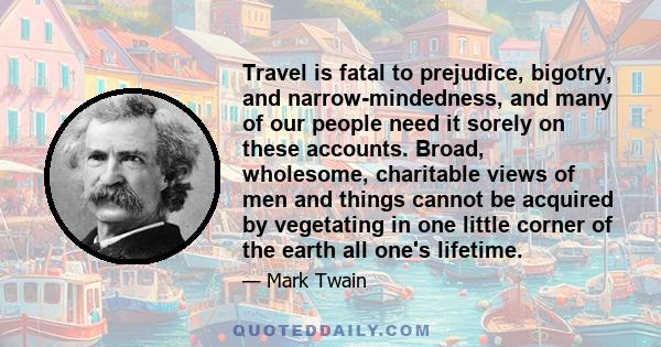 Travel is fatal to prejudice, bigotry, and narrow-mindedness, and many of our people need it sorely on these accounts. Broad, wholesome, charitable views of men and things cannot be acquired by vegetating in one little