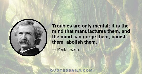 Troubles are only mental; it is the mind that manufactures them, and the mind can gorge them, banish them, abolish them.