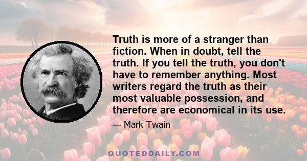 Truth is more of a stranger than fiction. When in doubt, tell the truth. If you tell the truth, you don't have to remember anything. Most writers regard the truth as their most valuable possession, and therefore are