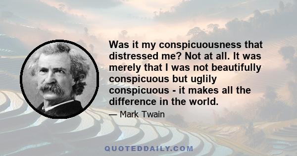 Was it my conspicuousness that distressed me? Not at all. It was merely that I was not beautifully conspicuous but uglily conspicuous - it makes all the difference in the world.