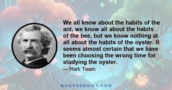 We all know about the habits of the ant, we know all about the habits of the bee, but we know nothing at all about the habits of the oyster. It seems almost certain that we have been choosing the wrong time for studying 