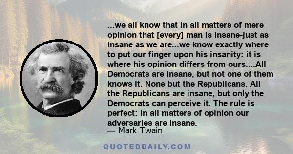 ...we all know that in all matters of mere opinion that [every] man is insane-just as insane as we are...we know exactly where to put our finger upon his insanity: it is where his opinion differs from ours....All