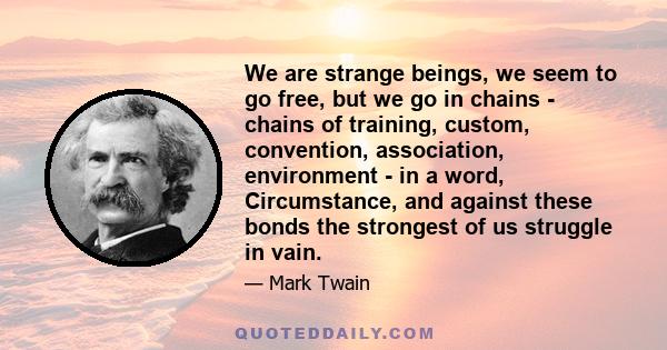 We are strange beings, we seem to go free, but we go in chains - chains of training, custom, convention, association, environment - in a word, Circumstance, and against these bonds the strongest of us struggle in vain.