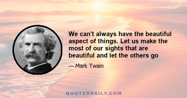 We can't always have the beautiful aspect of things. Let us make the most of our sights that are beautiful and let the others go