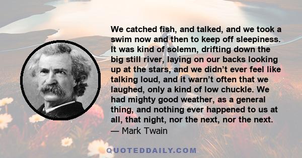 We catched fish, and talked, and we took a swim now and then to keep off sleepiness. It was kind of solemn, drifting down the big still river, laying on our backs looking up at the stars, and we didn’t ever feel like