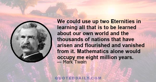 We could use up two Eternities in learning all that is to be learned about our own world and the thousands of nations that have arisen and flourished and vanished from it. Mathematics alone would occupy me eight million 