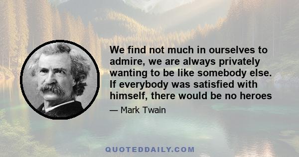 We find not much in ourselves to admire, we are always privately wanting to be like somebody else. If everybody was satisfied with himself, there would be no heroes