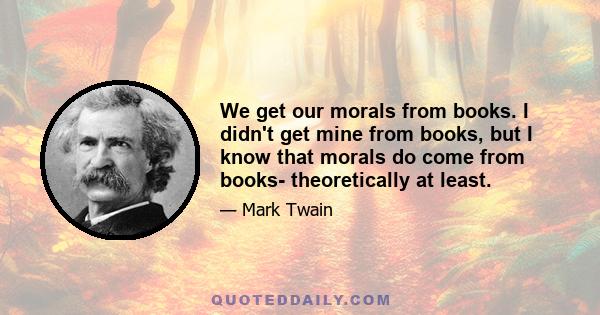 We get our morals from books. I didn't get mine from books, but I know that morals do come from books- theoretically at least.