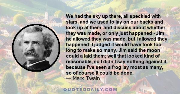 We had the sky up there, all speckled with stars, and we used to lay on our backs and look up at them, and discuss about whether they was made, or only just happened - Jim he allowed they was made, but I allowed they