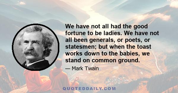 We have not all had the good fortune to be ladies. We have not all been generals, or poets, or statesmen; but when the toast works down to the babies, we stand on common ground.