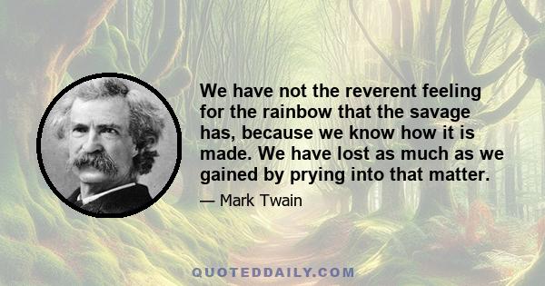 We have not the reverent feeling for the rainbow that the savage has, because we know how it is made. We have lost as much as we gained by prying into that matter.