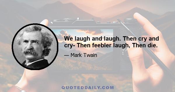 We laugh and laugh. Then cry and cry- Then feebler laugh, Then die.