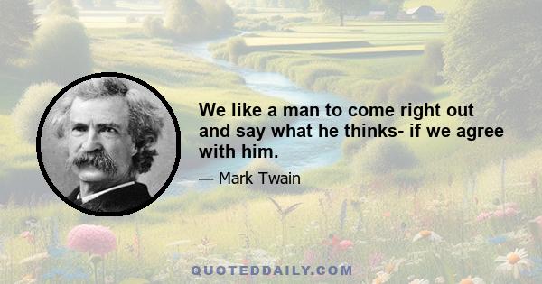 We like a man to come right out and say what he thinks- if we agree with him.