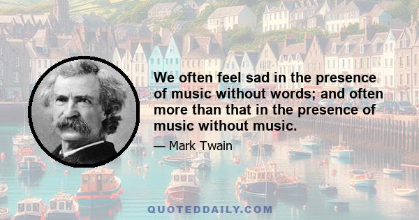 We often feel sad in the presence of music without words; and often more than that in the presence of music without music.