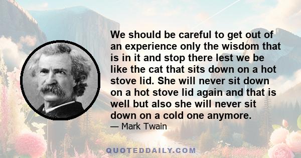 We should be careful to get out of an experience only the wisdom that is in it and stop there lest we be like the cat that sits down on a hot stove lid. She will never sit down on a hot stove lid again and that is well