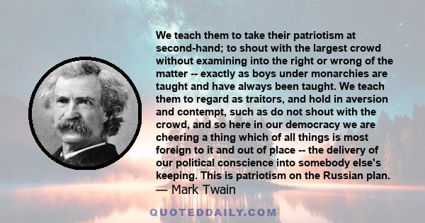 We teach them to take their patriotism at second-hand; to shout with the largest crowd without examining into the right or wrong of the matter -- exactly as boys under monarchies are taught and have always been taught.